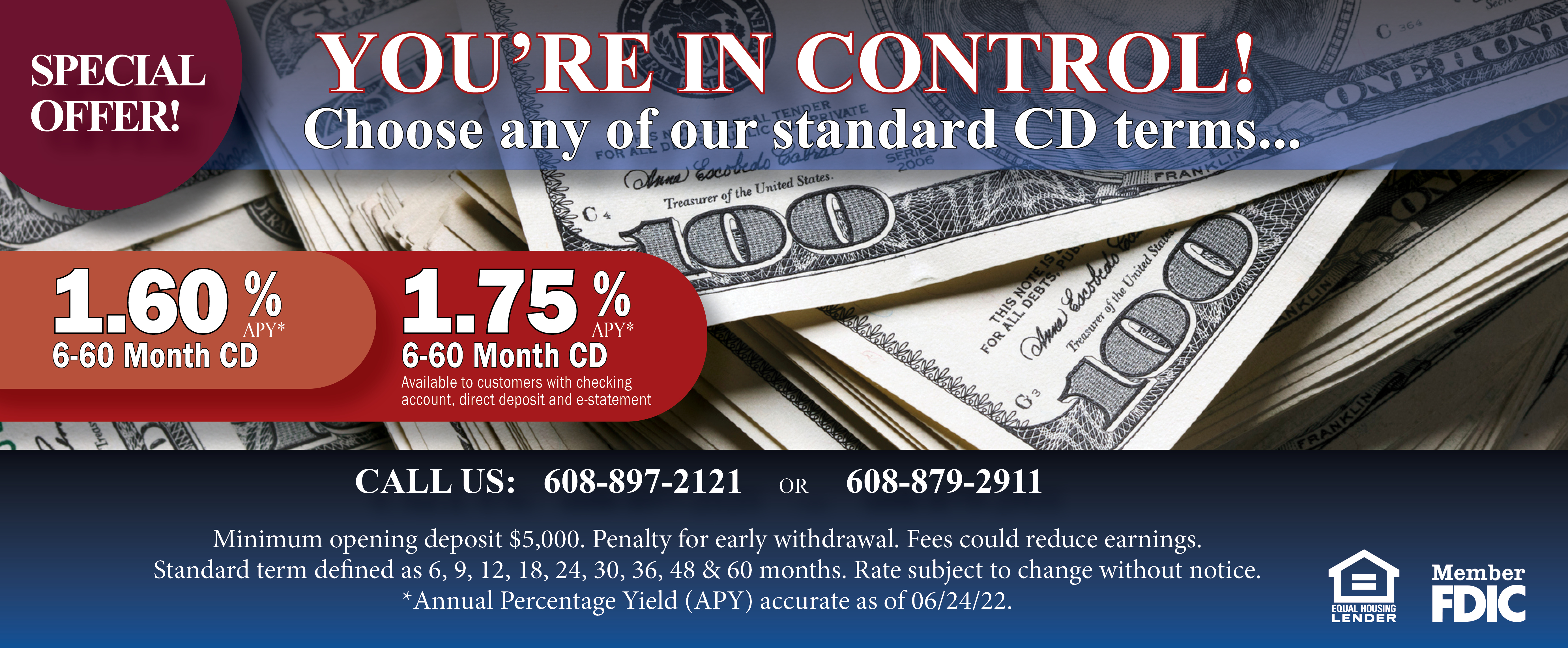 SPECIAL OFFER! You're in Control. Choose any of our standard CD terms... 1.60% APT 6-60 month CD 
 1.75% APY 6-60 month CD 
 Available to customers with checking account, direct deposit and e-statement. Minimum opening deposit $5,000. Penalty for early withdrawal. Fees could reduce earnings. 
Standard term defined as 6, 9, 12, 18, 24, 30, 36, 48 & 60 months. Rate subject to change without notice.   
*Annual Percentage Yield (APY) accurate as of 06/24/22. Member FDIC