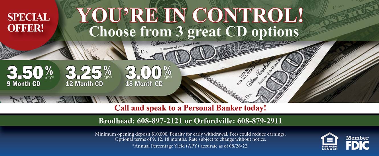 Special Offer. You're in Control! Choose from 3 great CD options. 3.50% APY 9 month cd. 3.25% APY 12 month cd. 3.00% APY 18 month cd. Call and speak to a Personal banker today! Brodhead:  608-897-2121 or Orfordville:  608-879-2911. Minimum opening deposit $10,000. Penalty for early withdrawal. Fees could reduce earnings. 
Optional terms of 9, 12, 18 months. Rate subject to change without notice.   
*Annual Percentage Yield (APY) accurate as of 08/26/22. Equal Housing lender, member FDIC.