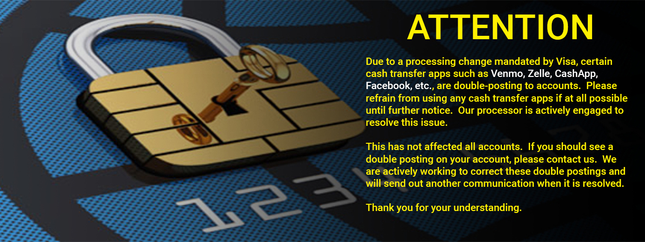 ATTENTION
Due to a processing change mandated by Visa, certain cash transfer apps such as Venmo, Zelle, CashApp, Facebook, etc., are double-posting to accounts. Please refrain from using any cash transfer apps if at all possible until further notice. Our processor is actively engaged to resolve this issue.
This has not affected all accounts. If you should see a double posting on your account, please contact us. We are actively working to correct these double postings and will send out another communication when it is resolved.
Thank you for your understanding.