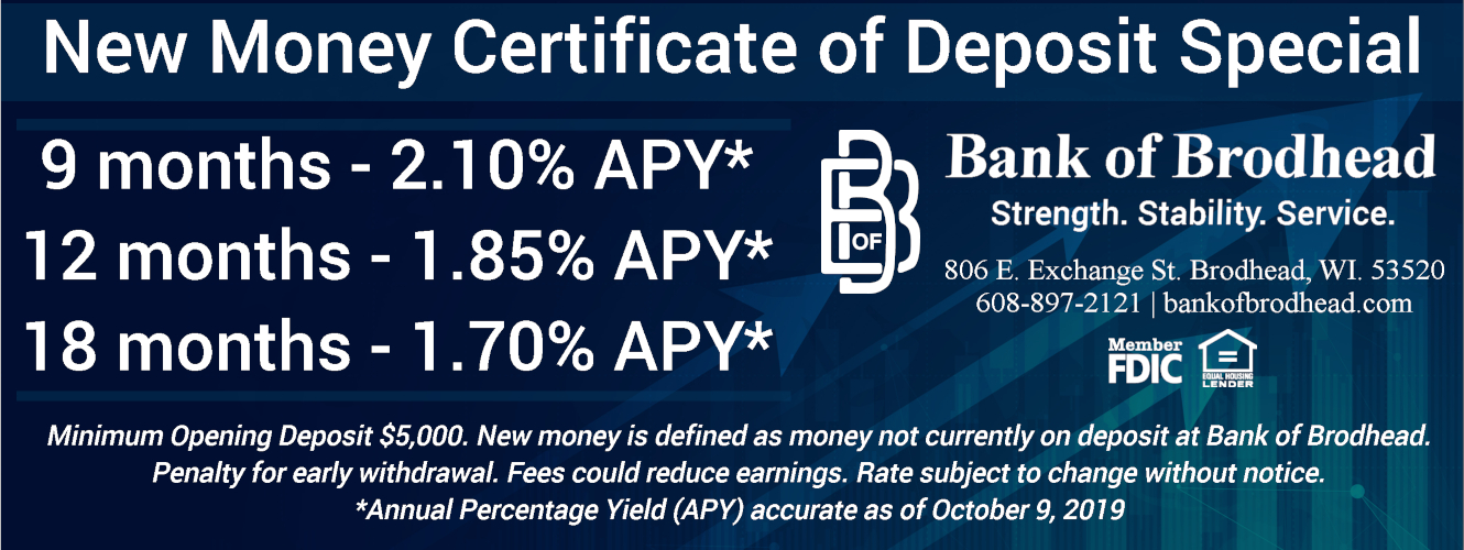 New Money Certificate of Deposit Special
9 months - 2.10% APY*
12 months - 1.85% APY*
18 months - 1.70% APY*
Minimum Opening Deposit $5,000. New money is defined as money not currently on deposit at Bank of Brodhead. Penalty for early withdrawal. Fees could reduce earnings. Rate subject to change without notice. *Annual Percentage Yield (APY) accurate as of October 9, 2019
Bank of Brodhead
Strength. Stability. Service.
806 E. Exchange St. Brodhead, WI 53520
608-897-2121 | bankofbrodhead.com
Member FDIC
Equal Housing Lender